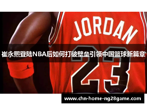 崔永熙登陆NBA后如何打破壁垒引领中国篮球新篇章