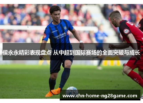 侯永永精彩表现盘点 从中超到国际赛场的全面突破与成长