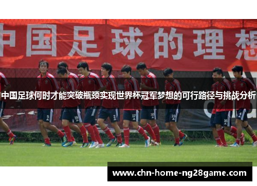中国足球何时才能突破瓶颈实现世界杯冠军梦想的可行路径与挑战分析