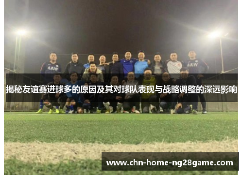 揭秘友谊赛进球多的原因及其对球队表现与战略调整的深远影响
