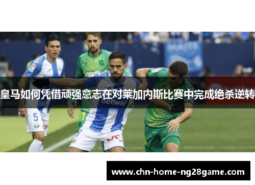 皇马如何凭借顽强意志在对莱加内斯比赛中完成绝杀逆转