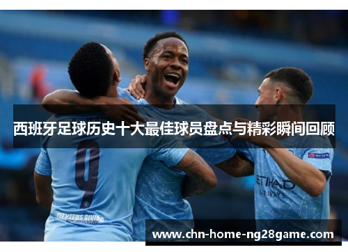 西班牙足球历史十大最佳球员盘点与精彩瞬间回顾 西班牙足球历史十大最佳球员盘点与精彩瞬间回顾