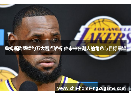 詹姆斯降薪续约五大看点解析 他未来在湖人的角色与目标展望 詹姆斯降薪续约五大看点解析 他未来在湖人的角色与目标展望