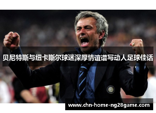 贝尼特斯与纽卡斯尔球迷深厚情谊谱写动人足球佳话 贝尼特斯与纽卡斯尔球迷深厚情谊谱写动人足球佳话