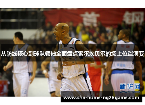 从防线核心到球队领袖全面盘点索尔坎贝尔的场上位置演变 从防线核心到球队领袖全面盘点索尔坎贝尔的场上位置演变