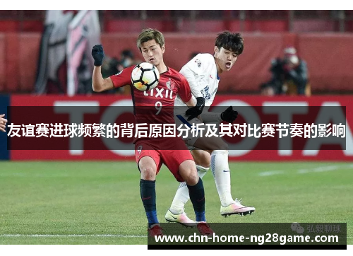 友谊赛进球频繁的背后原因分析及其对比赛节奏的影响