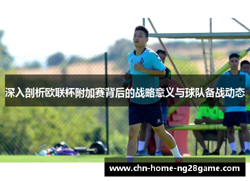 深入剖析欧联杯附加赛背后的战略意义与球队备战动态