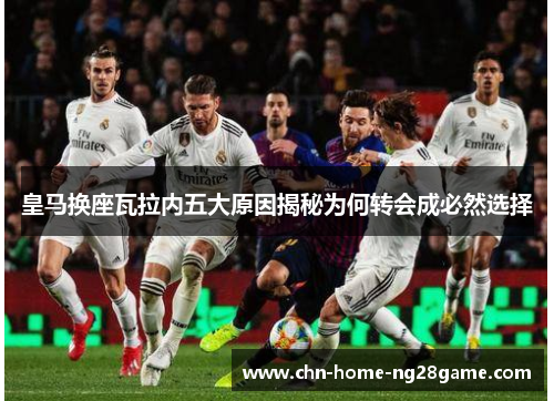 皇马换座瓦拉内五大原因揭秘为何转会成必然选择