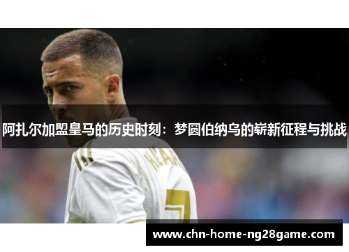 阿扎尔加盟皇马的历史时刻：梦圆伯纳乌的崭新征程与挑战