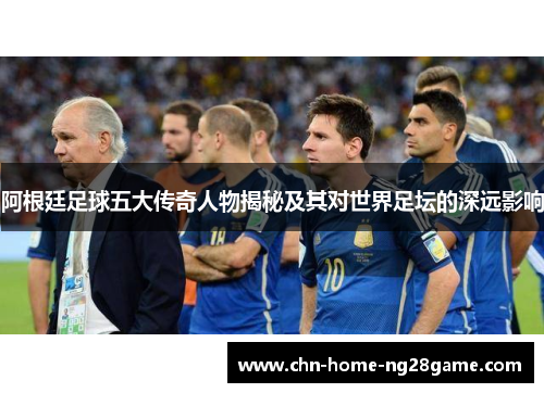 阿根廷足球五大传奇人物揭秘及其对世界足坛的深远影响