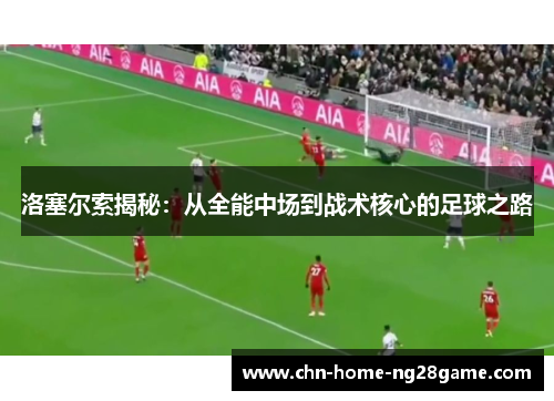 洛塞尔索揭秘:从全能中场到战术核心的足球之路 洛塞尔索揭秘:从全能中场到战术核心的足球之路