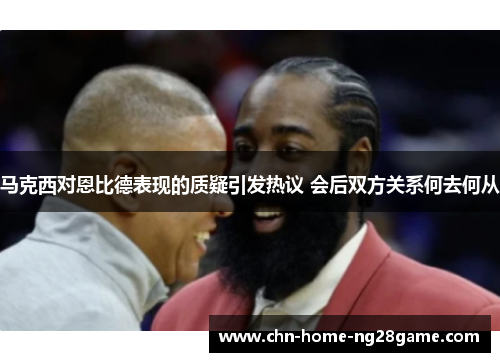 马克西对恩比德表现的质疑引发热议 会后双方关系何去何从