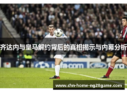 齐达内与皇马解约背后的真相揭示与内幕分析