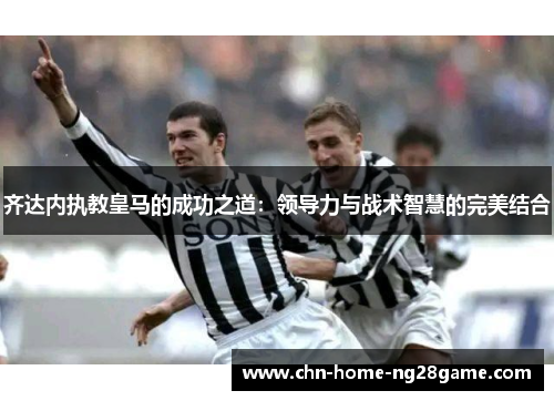 齐达内执教皇马的成功之道：领导力与战术智慧的完美结合