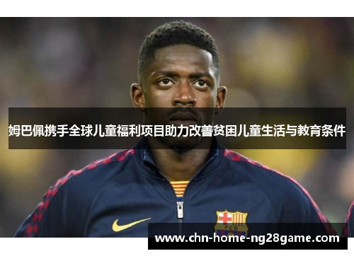 姆巴佩携手全球儿童福利项目助力改善贫困儿童生活与教育条件