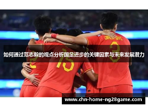 如何通过范志毅的观点分析国足进步的关键因素与未来发展潜力