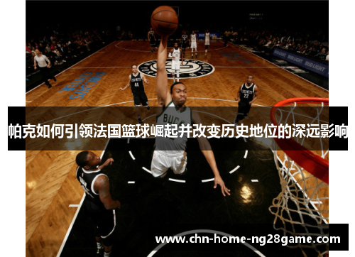 帕克如何引领法国篮球崛起并改变历史地位的深远影响