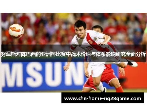 努涅斯对阵巴西的亚洲杯比赛中战术价值与体系影响研究全面分析