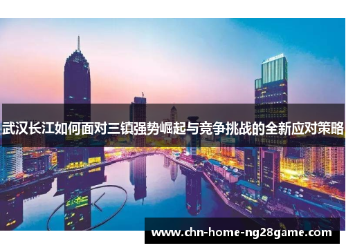 武汉长江如何面对三镇强势崛起与竞争挑战的全新应对策略
