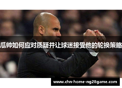 瓜帅如何应对质疑并让球迷接受他的轮换策略