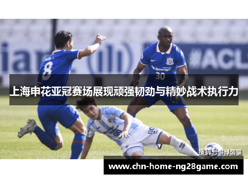上海申花亚冠赛场展现顽强韧劲与精妙战术执行力