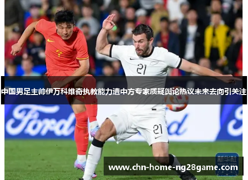 中国男足主帅伊万科维奇执教能力遭中方专家质疑舆论热议未来去向引关注