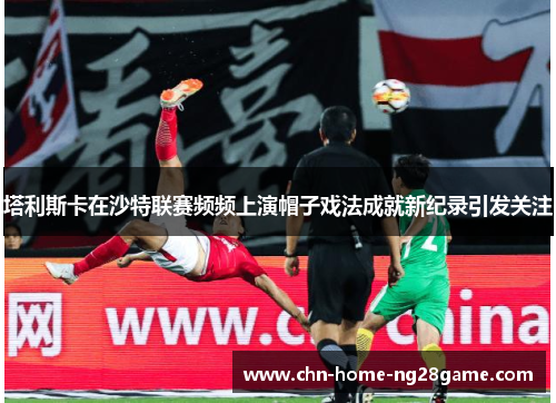 塔利斯卡在沙特联赛频频上演帽子戏法成就新纪录引发关注 塔利斯卡在沙特联赛频频上演帽子戏法成就新纪录引发关注