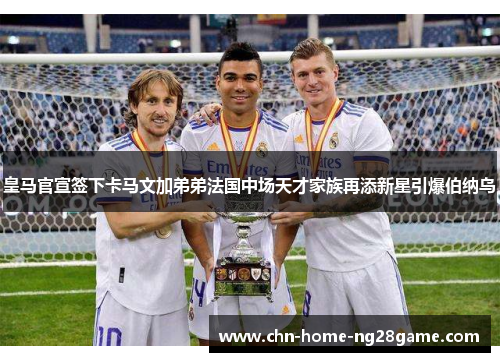 皇马官宣签下卡马文加弟弟法国中场天才家族再添新星引爆伯纳乌