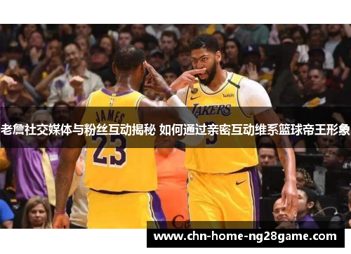 老詹社交媒体与粉丝互动揭秘 如何通过亲密互动维系篮球帝王形象