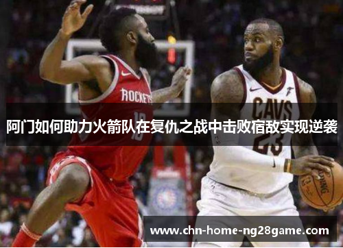 阿门如何助力火箭队在复仇之战中击败宿敌实现逆袭 阿门如何助力火箭队在复仇之战中击败宿敌实现逆袭