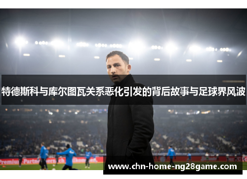 特德斯科与库尔图瓦关系恶化引发的背后故事与足球界风波 特德斯科与库尔图瓦关系恶化引发的背后故事与足球界风波